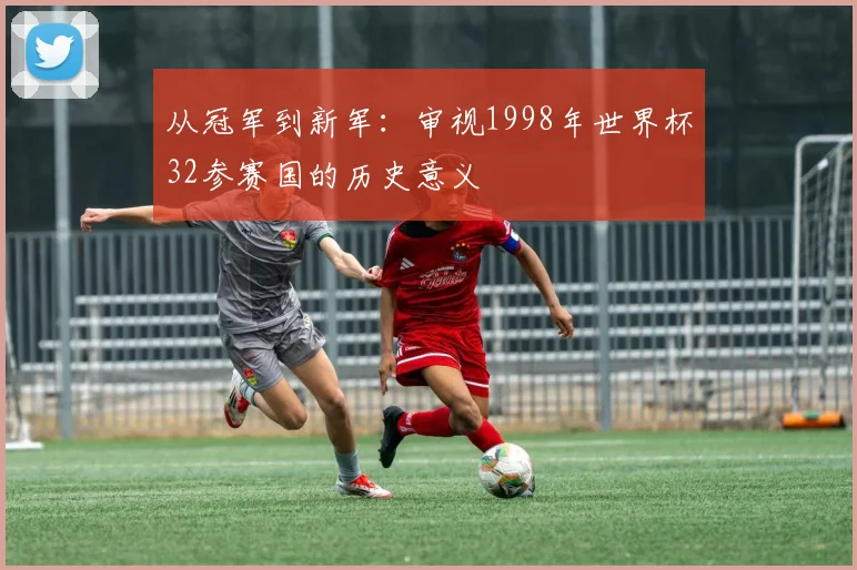 从冠军到新军：审视1998年世界杯32参赛国的历史意义