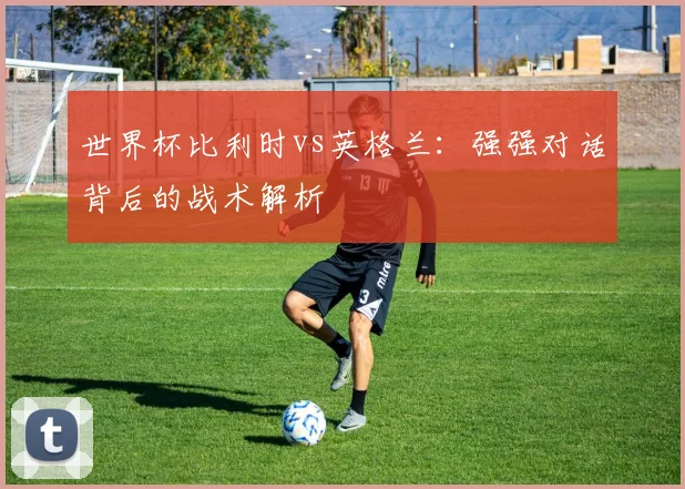 世界杯比利时vs英格兰：强强对话背后的战术解析