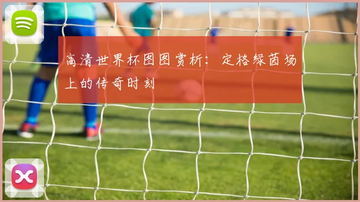 高清世界杯图图赏析：定格绿茵场上的传奇时刻